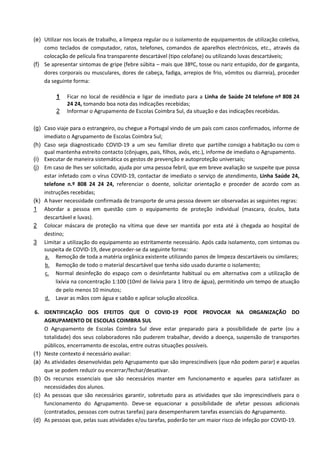 (e) Utilizar nos locais de trabalho, a limpeza regular ou o isolamento de equipamentos de utilização coletiva,
como teclados de computador, ratos, telefones, comandos de aparelhos electrónicos, etc., através da
colocação de película fina transparente descartável (tipo celofane) ou utilizando luvas descartáveis;
(f) Se apresentar sintomas de gripe (febre súbita – mais que 38ºC, tosse ou nariz entupido, dor de garganta,
dores corporais ou musculares, dores de cabeça, fadiga, arrepios de frio, vómitos ou diarreia), proceder
da seguinte forma:
1 Ficar no local de residência e ligar de imediato para a Linha de Saúde 24 telefone nº 808 24
24 24, tomando boa nota das indicações recebidas;
2 Informar o Agrupamento de Escolas Coimbra Sul, da situação e das indicações recebidas.
(g) Caso viaje para o estrangeiro, ou chegue a Portugal vindo de um país com casos confirmados, informe de
imediato o Agrupamento de Escolas Coimbra Sul;
(h) Caso seja diagnosticado COVID-19 a um seu familiar direto que partilhe consigo a habitação ou com o
qual mantenha estreito contacto (cônjuges, pais, filhos, avós, etc.), informe de imediato o Agrupamento.
(i) Executar de maneira sistemática os gestos de prevenção e autoproteção universais;
(j) Em caso de lhes ser solicitado, ajuda por uma pessoa febril, que em breve avaliação se suspeite que possa
estar infetado com o vírus COVID-19, contactar de imediato o serviço de atendimento, Linha Saúde 24,
telefone n.º 808 24 24 24, referenciar o doente, solicitar orientação e proceder de acordo com as
instruções recebidas;
(k) A haver necessidade confirmada de transporte de uma pessoa devem ser observadas as seguintes regras:
1 Abordar a pessoa em questão com o equipamento de proteção individual (mascara, óculos, bata
descartável e luvas).
2 Colocar máscara de proteção na vítima que deve ser mantida por esta até à chegada ao hospital de
destino;
3 Limitar a utilização do equipamento ao estritamente necessário. Após cada isolamento, com sintomas ou
suspeita de COVID-19, deve proceder-se da seguinte forma:
a. Remoção de toda a matéria orgânica existente utilizando panos de limpeza descartáveis ou similares;
b. Remoção de todo o material descartável que tenha sido usado durante o isolamento;
c. Normal desinfeção do espaço com o desinfetante habitual ou em alternativa com a utilização de
lixívia na concentração 1:100 (10ml de lixívia para 1 litro de água), permitindo um tempo de atuação
de pelo menos 10 minutos;
d. Lavar as mãos com água e sabão e aplicar solução alcoólica.
6. IDENTIFICAÇÃO DOS EFEITOS QUE O COVID-19 PODE PROVOCAR NA ORGANIZAÇÃO DO
AGRUPAMENTO DE ESCOLAS COIMBRA SUL
O Agrupamento de Escolas Coimbra Sul deve estar preparado para a possibilidade de parte (ou a
totalidade) dos seus colaboradores não puderem trabalhar, devido a doença, suspensão de transportes
públicos, encerramento de escolas, entre outras situações possíveis.
(1) Neste contexto é necessário avaliar:
(a) As atividades desenvolvidas pelo Agrupamento que são imprescindíveis (que não podem parar) e aquelas
que se podem reduzir ou encerrar/fechar/desativar.
(b) Os recursos essenciais que são necessários manter em funcionamento e aqueles para satisfazer as
necessidades dos alunos.
(c) As pessoas que são necessários garantir, sobretudo para as atividades que são imprescindíveis para o
funcionamento do Agrupamento. Deve-se equacionar a possibilidade de afetar pessoas adicionais
(contratados, pessoas com outras tarefas) para desempenharem tarefas essenciais do Agrupamento.
(d) As pessoas que, pelas suas atividades e/ou tarefas, poderão ter um maior risco de infeção por COVID-19.
 