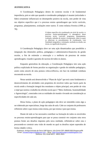 JUSTIFICATIVA

       A Coordenação Pedagógica dentro do contexto escolar é de fundamental
importância, pois se sabe que quando o coordenador pedagógico é atuante (articulador e
líder) certamente influenciará no desempenho positivo da escola, sem perder de vista
seu objetivo específico que é o processo ensino aprendizagem que inclui currículo,
programas, planejamentos, avaliações entre outros. É como enfatiza Ferreira (1999, p.
78):
                                       O objeto específico da coordenação em nível de escola e o
                                       processo ensino-aprendizagem. A abrangência desse
                                       processo inclui: currículo, programas, planejamento,
                                       avaliação, métodos de ensino e recuperação, sobre os quais
                                       se observam os procedimentos de coordenação, com
                                       finalidade integradora e orientação, nucleada no estudo, nas
                                       trocas, no significado da práxis.

       A Coordenação Pedagógica deve ser uma ação dinamizadora que possibilite a
integração das dimensões política, pedagógica e administrativo-financeira da gestão
escolar, a fim de estimular a renovação e a melhoria do processo de ensino
aprendizagem, visando à garantia do sucesso de todos os alunos.

       Enquanto generalista da educação, a Coordenação Pedagógica tem uma ação
política explicitada de forma peculiar na organização e gestão do trabalho pedagógico,
assim como através de uma postura crítica-reflexiva, em face da realidade cotidiana
encontrada na escola.

       Nesse sentido será desenvolvido o “Plano de Ação” que terá como fundamento o
desenvolvimento de atividades com propósitos de envolver todos que fazem parte da
escola sendo a formação integral dos estudantes o objeto principal, sem perder de vista
o tripé que norteia o trabalho da referida escola que é “Meio Ambiente, Sustentabilidade
e Agroecologia”, conectados com as realidades do mundo e levando em consideração as
especificidades de cada um.

       Dessa forma, o plano de ação pedagógico não deve ser entendido como algo a
ser elaborado por especialistas, longe das salas de aula. Cabe ao conjunto de professores
refletirem sobre o que ensina como ensina, por que ensina e para que ensina.

       Diante de tudo se faz necessário contribuir na formação de todos os envolvidos
no processo ensino-aprendizagem para que se possa construir em conjunto uma nova
postura frente aos desafios impostos pela nova realidade, refletindo-se sobre esta e
procurando-se construir uma visão de mundo no qual os desafios sejam superados de
forma cidadã e critica.
   Endereço: Antiga Estrada de Ferro S/Nº Bairro: Vila Sinhá CEP: 68600-000 Bragança/PA
    Email: novaescolagricola@gmail.com / Blog: http://novaescolagricola@blogspot.com
                           Telefone: (91) 8168 6872 - 8850 2824
 