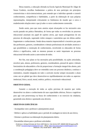 Dessa maneira, a educação ofertada na Escola Agrícola Municipal Dr. Edgar de
Souza Cordeiro, escolheu fundamentar a prática de seus participes em princípios
construtivistas e sócio-interacionistas, pois entende que o indivíduo aprende e constrói
conhecimentos, competências e habilidades, a partir da elaboração de suas próprias
representações, interpretando criticamente os fenômenos do mundo que o cerca e
estabelecendo relações entre o que já sabe e o novo conhecimento construído.

       Sendo assim, para que esses anseios sejam alcançados se faz necessário uma
escola pautada em prática libertadora, de forma que todos os envolvidos no processo
educacional assumam seu papel de sujeitos ativos, que sejam protagonistas do seu
processo de educação, superando visões estaques e autoritárias que em última análise
fragmentam o conhecimento. Sendo dessa maneira imprescindível o incentivo por parte
dos professores, gestores, coordenadores e demais profissionais de atividades atrativas e
que possibilitem a construção de conhecimento, envolvendo os educandos de forma
efetiva e significativa, onde os mesmos possam se sentir importante no processo
educacional elevando assim a auto-estima de todos.

       Por fim, esse plano se faz necessário pela possibilidade, via ações articuladas,
envolver pais, alunos, professores, gestores, coordenadores, pessoal de apoio e demais
funcionários do educandário a fim de proporcionar a formação integral dos alunos, pois
a coordenação pedagógica deve ser entendida como um processo dinâmico, contínuo e
sistemático, estando integrada em todo o currículo escolar sempre encarando o aluno
como um ser global que deve desenvolver-se equilibradamente em todos os aspectos:
intelectual, físico, social, moral, estético, político, vocacional e educacional.

OBJETIVO GERAL

       Garantir a execução de todas as ações previstas de maneira que venha
desenvolver no aluno o conhecimento de suas capacidades afetivas, físicas e cognitivas
para agir com perseverança na busca de conhecimento e no exercício da cidadania,
garantindo seus diretos e apontando seus deveres.

OBJETIVOS ESPECÍFICOS

· Acompanhar com o professor o planejamento anual;

· Definir e aplicar as habilidades para o período de sondagem no início do ano letivo;

· Orientar o professor na elaboração do planejamento diário;

· Encaminhar alunos para o professor articulador;
   Endereço: Antiga Estrada de Ferro S/Nº Bairro: Vila Sinhá CEP: 68600-000 Bragança/PA
    Email: novaescolagricola@gmail.com / Blog: http://novaescolagricola@blogspot.com
                           Telefone: (91) 8168 6872 - 8850 2824
 