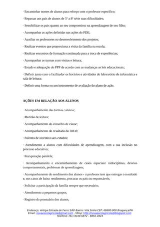 · Encaminhar nomes de alunos para reforço com o professor específico;

· Repassar aos pais de alunos de 5º a 8ª série suas dificuldades;

· Sensibilizar os pais quanto ao seu compromisso na aprendizagem de seu filho;

· Acompanhar as ações definidas nas ações do PDE;

· Auxiliar os professores no desenvolvimento dos projetos;

· Realizar eventos que proporciona a visita da família na escola;

· Realizar encontros de formação continuada para a troca de experiências;

· Acompanhar as turmas com visitas e leitura;

· Estudo e adequação do PPP de acordo com as mudanças as leis educacionais;

· Definir junto com o facilitador os horários e atividades do laboratório de informática e
sala de leitura;

· Definir uma forma ou um instrumento de avaliação do plano de ação.



AÇÕES EM RELAÇÃO AOS ALUNOS

· Acompanhamento das turmas / alunos;

· Mutirão de leitura;

· Acompanhamento do conselho de classe;

· Acompanhamento do resultado do IDEB;

· Palestra de incentivo aos estudos;

· Atendimento a alunos com dificuldades de aprendizagem, com a sua inclusão no
processo educativo;

· Recuperação paralela;

· Acompanhamento e encaminhamento de casos especiais: indisciplinas, desvios
comportamentais, problemas de aprendizagem;

· Acompanhamento do rendimento dos alunos - o professor tem que entregar o resultado
e, nos casos de baixo rendimento, procurar os pais ou responsáveis;

· Solicitar a participação da família sempre que necessário;

· Atendimento a pequenos grupos;

· Registro do prontuário dos alunos;


   Endereço: Antiga Estrada de Ferro S/Nº Bairro: Vila Sinhá CEP: 68600-000 Bragança/PA
    Email: novaescolagricola@gmail.com / Blog: http://novaescolagricola@blogspot.com
                           Telefone: (91) 8168 6872 - 8850 2824
 
