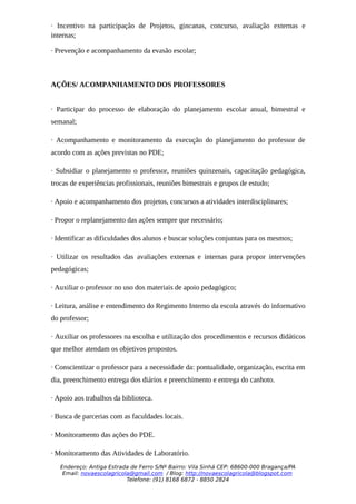 · Incentivo na participação de Projetos, gincanas, concurso, avaliação externas e
internas;

· Prevenção e acompanhamento da evasão escolar;



AÇÕES/ ACOMPANHAMENTO DOS PROFESSORES


· Participar do processo de elaboração do planejamento escolar anual, bimestral e
semanal;

· Acompanhamento e monitoramento da execução do planejamento do professor de
acordo com as ações previstas no PDE;

· Subsidiar o planejamento o professor, reuniões quinzenais, capacitação pedagógica,
trocas de experiências profissionais, reuniões bimestrais e grupos de estudo;

· Apoio e acompanhamento dos projetos, concursos a atividades interdisciplinares;

· Propor o replanejamento das ações sempre que necessário;

· Identificar as dificuldades dos alunos e buscar soluções conjuntas para os mesmos;

· Utilizar os resultados das avaliações externas e internas para propor intervenções
pedagógicas;

· Auxiliar o professor no uso dos materiais de apoio pedagógico;

· Leitura, análise e entendimento do Regimento Interno da escola através do informativo
do professor;

· Auxiliar os professores na escolha e utilização dos procedimentos e recursos didáticos
que melhor atendam os objetivos propostos.

· Conscientizar o professor para a necessidade da: pontualidade, organização, escrita em
dia, preenchimento entrega dos diários e preenchimento e entrega do canhoto.

· Apoio aos trabalhos da biblioteca.

· Busca de parcerias com as faculdades locais.

· Monitoramento das ações do PDE.

· Monitoramento das Atividades de Laboratório.
   Endereço: Antiga Estrada de Ferro S/Nº Bairro: Vila Sinhá CEP: 68600-000 Bragança/PA
    Email: novaescolagricola@gmail.com / Blog: http://novaescolagricola@blogspot.com
                           Telefone: (91) 8168 6872 - 8850 2824
 