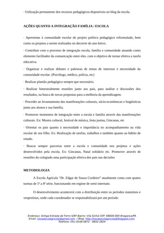 · Utilização permanente dos recursos pedagógicos disponíveis no blog da escola.



AÇÕES QUANTO A INTEGRAÇÃO FAMÍLIA / ESCOLA


· Apresentar á comunidade escolar do projeto político pedagógico reformulado, bem
como os projetos a serem realizados no decorrer do ano letivo.

· Contribuir com o processo de integração escola, família e comunidade atuando como
elemento facilitador da comunicação entre eles, com o objetivo de tornar efetiva a tarefa
educativa.

· Organizar e realizar debates e palestras de temas de interesse e necessidade da
comunidade escolar. (Psicólogo, médico, polícia, etc)

· Realizar plantão pedagógico sempre que necessário.

· Realizar bimestralmente reuniões junto aos pais, para análise e discussões dos
resultados, na busca de novas propostas para a melhoria da aprendizagem.

· Proceder ao levantamento das manifestações culturais, sócio-econômicas e lingüísticas
junto aos alunos e sua família.

· Promover momentos de integração entre a escola e família através das manifestações
culturais. Ex: Mostra cultural, festival de música, festa junina, Gincanas, etc

· Orientar os pais quanto à necessidade e importância no acompanhamento na vida
escolar de seu filho. Ex: Realização de tarefas, trabalhos e também quanto ao hábito de
estudo.

· Buscar sempre parcerias entre a escola e comunidade nos projetos e ações
desenvolvidos pela escola. Ex: Gincanas, Natal solidário etc. Promover através de
reuniões do colegiado uma participação efetiva dos pais nas decisões


METODOLOGIA

          A Escola Agrícola “Dr. Edgar de Souza Cordeiro” atualmente conta com quatro
turmas de 5ª a 8ª série, funcionando em regime de semi-internato.

          O desenvolvimento acontecerá com a distribuição entre os períodos matutinos e
vespertinos, onde cada coordenador se responsabilizará por um período.




   Endereço: Antiga Estrada de Ferro S/Nº Bairro: Vila Sinhá CEP: 68600-000 Bragança/PA
    Email: novaescolagricola@gmail.com / Blog: http://novaescolagricola@blogspot.com
                           Telefone: (91) 8168 6872 - 8850 2824
 