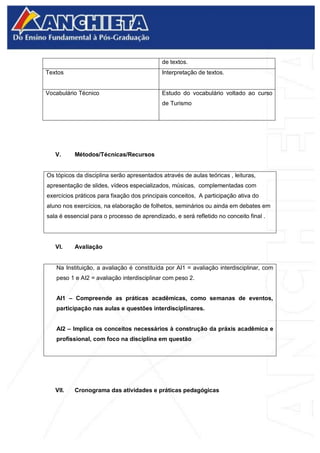 de textos.
Textos Interpretação de textos.
Vocabulário Técnico Estudo do vocabulário voltado ao curso
de Turismo
V. Métodos/Técnicas/Recursos
Os tópicos da disciplina serão apresentados através de aulas teóricas , leituras,
apresentação de slides, vídeos especializados, músicas, complementadas com
exercícios práticos para fixação dos principais conceitos, A participação ativa do
aluno nos exercícios, na elaboração de folhetos, seminários ou ainda em debates em
sala é essencial para o processo de aprendizado, e será refletido no conceito final .
VI. Avaliação
Na Instituição, a avaliação é constituída por AI1 = avaliação interdisciplinar, com
peso 1 e AI2 = avaliação interdisciplinar com peso 2.
AI1 – Compreende as práticas acadêmicas, como semanas de eventos,
participação nas aulas e questões interdisciplinares.
AI2 – Implica os conceitos necessários à construção da práxis acadêmica e
profissional, com foco na disciplina em questão
VII. Cronograma das atividades e práticas pedagógicas
 