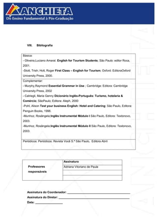 VIII. Bibliografia
Básica:
- Oliveira,Luciano Amaral. English for Tourism Students; São Paulo: editor Roca,
2001.
-Stott, Trish; Holt, Roger First Class – English for Tourism; Oxford: EditoraOxford
University Press, 2000.
Complementar:
- Murphy,Raymond Essential Grammar in Use ; Cambridge: Editora: Cambridge
University Press, 2002
- Catriegli, Maria Genny Dicionário Inglês-Português: Turismo, hotelaria &
Comércio; SãoPaulo; Editora: Aleph, 2000
-Pohl, Alison Test your business English: Hotel and Catering; São Paulo, Editora:
Penguin Books, 1996.
-Munhoz, Rosângela;Inglês Instrumental Módulo I São Paulo, Editora: Textonovo,
2003.
-Munhoz, Rosângela;Inglês Instrumental Módulo II São Paulo, Editora: Textonovo,
2003.
Periódicos: Periódicos: Revista Você S.ª São Paulo, Editora Abril
Professores
responsáveis
Assinatura
Adriana Vitoriano de Paula
Assinatura do Coordenador: _______________________________________
Assinatura do Diretor: ____________________________________________
Data: _________________
 