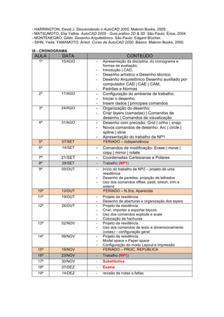- HARRINGTON, David J. Desvendando o AutoCAD 2005. Makron Books, 2005.
- MATSUMOTO, Elia Yathie. AutoCAD 2005 - Guia prático 2D & 3D. São Paulo: Érica, 2004.
- MONTENEGRO, Gildo. Desenho Arquitetônico. São Paulo: Edgard Blucher.
- SIHN, Yeda; YAMAMOTO, Arisol. Curso de AutoCAD 2000: Básico. Makron Books, 2000.
IX - CRONOGRAMA
AULA DATA CONTEÚDO
1ª 10/AGO - Apresentação da disciplina, do cronograma e
formas de avaliação;
- Introdução | CAD;
- Desenho artístico x Desenho técnico;
- Desenho Arquitetônico Desenho auxiliado por
computador CAD | CAE | CAM;
- Padrões e Normas
2ª 17/AGO - Configuração do ambiente de trabalho;
- Iniciar o desenho;
- Inserir dados | principais comandos
3ª 24/AGO - Organização do desenho;
- Criar layers (camadas) | Comandos de
desenho | Comandos de visualização
4ª 31/AGO - Desenho com precisão: Grid | ortho | snap;
- Novos comandos de desenho: Arc | circle |
spline | xline
- Apresentação do trabalho de NP1
5ª 07/SET FERIADO – independência
6ª 14/SET - Comandos de modificação: Erase | move |
copy | mirror | rotate
7ª 21/SET - Coordenadas Cartesianas e Polares
8ª 28/SET - Trabalho (NP1)
9ª 05/OUT - Início do trabalho de NP2 – projeto de uma
residência
- Desenho de paredes, projeção de telhados
- Uso dos comandos offset, pedit, strech, trim e
extend
10ª 12/OUT FERIADO – N.Sra. Aparecida
11ª 19/OUT - Projeto da residência
- Desenho de aberturas e organização dos layers
12ª 26/OUT - Projeto da residência
- Criar, importar e exportar blocos
- Uso dos comandos explode e scale
- Colocação de hachuras
13ª 02/NOV - Projeto da residência
- Uso dos comandos de texto e dimensionamento
(cotas) – configuração geral
14ª 09/NOV - Projeto da residência
- Model space x Paper space
- Configuração do modo Layout e impressão
15ª 16/NOV FERIADO – PROC. REPUBLICA
16ª 23/NOV - Trabalho (NP1)
17ª 30/NOV - Substitutiva
18ª 07/DEZ - Exame
19ª 14/DEZ - revisão de notas e faltas
 