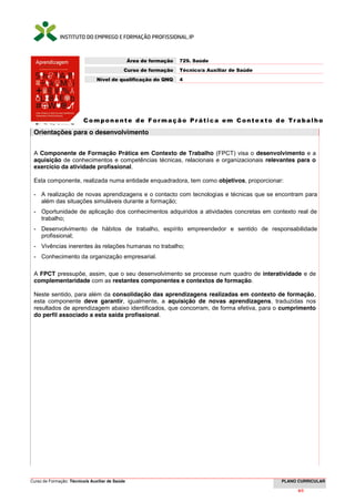 Curso de Formação: Técnico/a Auxiliar de Saúde PLANO CURRICULAR
4/66
Componente de F ormação Prática em Contexto de Trabalho
Orientações para o desenvolvimento
A Componente de Formação Prática em Contexto de Trabalho (FPCT) visa o desenvolvimento e a
aquisição de conhecimentos e competências técnicas, relacionais e organizacionais relevantes para o
exercício da atividade profissional.
Esta componente, realizada numa entidade enquadradora, tem como objetivos, proporcionar:
- A realização de novas aprendizagens e o contacto com tecnologias e técnicas que se encontram para
além das situações simuláveis durante a formação;
- Oportunidade de aplicação dos conhecimentos adquiridos a atividades concretas em contexto real de
trabalho;
- Desenvolvimento de hábitos de trabalho, espírito empreendedor e sentido de responsabilidade
profissional;
- Vivências inerentes às relações humanas no trabalho;
- Conhecimento da organização empresarial.
A FPCT pressupõe, assim, que o seu desenvolvimento se processe num quadro de interatividade e de
complementaridade com as restantes componentes e contextos de formação.
Neste sentido, para além da consolidação das aprendizagens realizadas em contexto de formação,
esta componente deve garantir, igualmente, a aquisição de novas aprendizagens, traduzidas nos
resultados de aprendizagem abaixo identificados, que concorram, de forma efetiva, para o cumprimento
do perfil associado a esta saída profissional.
Área de formação 729. Saúde
Curso de formação Técnico/a Auxiliar de Saúde
Nível de qualificação do QNQ 4
 