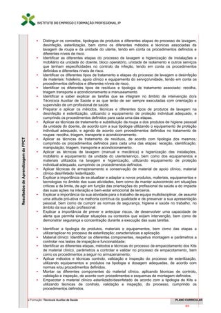 Curso de Formação: Técnico/a Auxiliar de Saúde PLANO CURRICULAR
5/66
ResultadosdeAprendizagemdaFPCT
 Distinguir os conceitos, tipologias de produtos e diferentes etapas do processo de lavagem,
desinfeção, esterilização, bem como os diferentes métodos e técnicas associadas da
lavagem de roupa e da unidade do utente, tendo em conta os procedimentos definidos e
diferentes níveis de risco.
 Identificar as diferentes etapas do processo de lavagem e higienização de instalações e
mobiliário da unidade do doente, bloco operatório, unidade de isolamento e outros serviços
que tenham especificidades no controlo da infeção, tendo em conta os procedimentos
definidos e diferentes níveis de risco.
 Identificar os diferentes tipos de tratamento e etapas do processo de lavagem e desinfeção
de materiais: hoteleiro, apoio clínico e equipamento do serviço/unidade, tendo em conta os
procedimentos definidos e diferentes níveis de risco.
 Identificar os diferentes tipos de resíduos e tipologia de tratamento associado: recolha,
triagem transporte e acondicionamento e manuseamento.
 Identificar e saber explicar as tarefas que se integram no âmbito de intervenção do/a
Técnico/a Auxiliar de Saúde e as que terão de ser sempre executadas com orientação e
supervisão de um profissional de saúde.
 Preparar e aplicar os métodos, técnicas e diferentes tipos de produtos de lavagem na
desinfeção e esterilização, utilizando o equipamento de proteção individual adequado, e
cumprindo os procedimentos definidos para cada uma das etapas.
 Aplicar as técnicas de tratamento e substituição da roupa e dos produtos de higiene pessoal
da unidade do doente, de acordo com a sua tipologia utilizando o equipamento de proteção
individual adequado, e agindo de acordo com procedimentos definidos no tratamento de
roupas: recolha, triagem, transporte e acondicionamento.
 Aplicar as técnicas de tratamento de resíduos, de acordo com tipologia dos mesmos,
cumprindo os procedimentos definidos para cada uma das etapas: receção, identificação,
manipulação, triagem, transporte e acondicionamento.
 Aplicar as técnicas de lavagem (manual e mecânica) e higienização das instalações,
mobiliário e equipamento da unidade do utente/serviço, bem como dos equipamentos e
materiais utilizados na lavagem e higienização, utilizando equipamento de proteção
individual adequado, cumprindo os procedimentos definidos.
 Aplicar técnicas de armazenamento e conservação de material de apoio clínico, material
clínico desinfetado /esterilizado.
 Explicar a importância de se atualizar e adaptar a novos produtos, materiais, equipamentos e
tecnologias no âmbito das suas atividades, bem como de manter autocontrolo em situações
críticas e de limite, de agir em função das orientações do profissional de saúde e do impacte
das suas ações na interação e bem-estar emocional de terceiros.
 Explicar a importância da sua atividade para o trabalho de equipa multidisciplinar, de assumir
uma atitude pró-ativa na melhoria contínua da qualidade e de preservar a sua apresentação
pessoal, bem como de cumprir as normas de segurança, higiene e saúde no trabalho, no
âmbito da sua ação profissional.
 Explicar a importância de prever e antecipar riscos, de desenvolver uma capacidade de
alerta que permita sinalizar situações ou contextos que exijam intervenção, bem como de
demonstrar segurança e concentração durante a execução das suas tarefas.
 Identificar a tipologia de produtos, materiais e equipamentos, bem como das etapas a
utilizar/aplicar no processo de esterilização: características e aplicação.
 Material clínico: Identificar os diferentes componentes, respetiva montagem e parâmetros a
controlar nos testes de inspeção e funcionalidade;
 Identificar as diferentes etapas, métodos e técnicas do processo de empacotamento dos Kits
de material clínico, parâmetros a controlar e validar no processo de empacotamento, bem
como os procedimentos a seguir no armazenamento;
 Aplicar métodos e técnicas controlo, validação e inspeção do processo de esterilização,
utilizando equipamentos e produtos na tipologia e dosagem adequadas, de acordo com
normas e/ou procedimentos definidos.
 Montar os diferentes componentes do material clínico, aplicando técnicas de controlo,
validação e inspeção, de acordo com procedimentos e esquemas de montagem definidos.
 Empacotar o material clínico esterilizado/desinfetado de acordo com a tipologia de Kits e
utilizando técnicas de controlo, validação e inspeção, do processo, cumprindo os
procedimentos definidos.
 