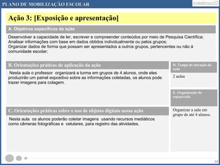 PLANO DDEE MMOOBBIILLIIZZAAÇÇÃÃOO EESSCCOOLLAARR 
Ação 3: [Exposição e apresentação] 
10 
A. Objetivos específicos da ação 
Desenvolver a capacidade de ler, escrever e compreender conteúdos por meio de Pesquisa Científica; 
Analisar informações com base em dados obtidos individualmente ou pelos grupos; 
Organizar dados de forma que possam ser apresentados a outros grupos, pertencentes ou não à 
comunidade escolar; 
B. Orientações práticas de aplicação da ação 
Nesta aula o professor organizará a turma em grupos de 4 alunos, onde eles 
produzirão um painel expositivo sobre as informações coletadas, os alunos pode 
trazer imagens para colagem. 
D. Tempo de duração da 
ação 
2 aulas 
E. Organização do 
espaço/sala 
Organizar a sala em 
grupo de até 4 alunos. 
C. Orientações práticas sobre o uso de objetos digitais nessa ação 
Nesta aula os alunos poderão coletar imagens usando recursos mediáticos 
como câmeras fotográficas e celulares, para registro das atividades. 
 