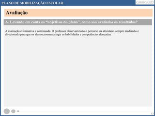 PLANO DDEE MMOOBBIILLIIZZAAÇÇÃÃOO EESSCCOOLLAARR 
Avaliação 
13 
A. Levando em conta os “objetivos do plano”, como são avaliados os resultados? 
A avaliação é formativa e continuada. O professor observará todo o percurso da atividade, sempre mediando e 
direcionado para que os alunos possam atingir as habilidades e competências desejadas. 
 