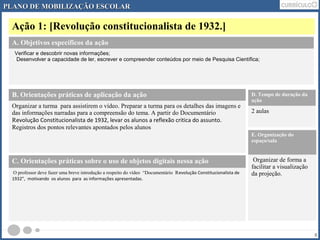 PLANO DDEE MMOOBBIILLIIZZAAÇÇÃÃOO EESSCCOOLLAARR 
Ação 1: [Revolução constitucionalista de 1932.] 
8 
A. Objetivos específicos da ação 
Verificar e descobrir novas informações; 
Desenvolver a capacidade de ler, escrever e compreender conteúdos por meio de Pesquisa Científica; 
B. Orientações práticas de aplicação da ação 
Organizar a turma para assistirem o vídeo. Preparar a turma para os detalhes das imagens e 
das informações narradas para a compreensão do tema. A partir do Documentário 
Revolução Constitucionalista de 1932, levar os alunos a reflexão critica do assunto. 
Registros dos pontos relevantes apontados pelos alunos 
D. Tempo de duração da 
ação 
2 aulas 
E. Organização do 
espaço/sala 
Organizar de forma a 
facilitar a visualização 
da projeção. 
C. Orientações práticas sobre o uso de objetos digitais nessa ação 
O professor deve fazer uma breve introdução a respeito do vídeo “Documentário Revolução Constitucionalista de 
1932”, motivando os alunos para as informações apresentadas. 
 