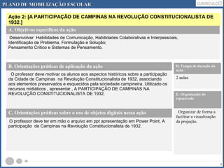PLANO DDEE MMOOBBIILLIIZZAAÇÇÃÃOO EESSCCOOLLAARR 
Ação 2: [A PARTICIPAÇÃO DE CAMPINAS NA REVOLUÇÃO CONSTITUCIONALISTA DE 
1932.] 
9 
A. Objetivos específicos da ação 
Desenvolver Habilidades de Comunicação, Habilidades Colaborativas e Interpessoais, 
Identificação de Problema, Formulação e Solução; 
Pensamento Crítico e Sistemas de Pensamento. 
B. Orientações práticas de aplicação da ação 
O professor deve motivar os alunos aos aspectos históricos sobre a participação 
da Cidade de Campinas na Revolução Constitucionalista de 1932, associando 
aos elementos preservados e esquecidos pela sociedade campineira. Utilizado os 
recursos midiáticos , apresentar , A PARTICIPAÇÃO DE CAMPINAS NA 
REVOLUÇÃO CONSTITUCIONALISTA DE 1932. 
D. Tempo de duração da 
ação 
2 aulas 
E. Organização do 
espaço/sala 
Organizar de forma a 
facilitar a visualização 
da projeção. 
C. Orientações práticas sobre o uso de objetos digitais nessa ação 
O professor deve ter em mão o arquivo em ppt apresentação em Power Point, A 
participação de Campinas na Revolução Constitucionalista de 1932. 
 