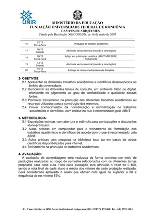 MINISTÉRIO DA EDUCAÇÃO
FUNDAÇÃO UNIVERSIDADE FEDERAL DE RONDÔNIA
CAMPUS DE ARIQUEMES
Criado pela Resolução 006/CONSUN, de 16 de maio de 2007
_______________________________________________________________________________________________________________
Av. Tancredo Neves 3450, Setor Institucional. Ariquemes, RO. CEP 76 872-862. Tel. (69) 3535 3563
16
02/12
Terça-Feira
Produção de trabalho acadêmico
17
06/12
Sábado
Atividade semipresencial (revisão e orientação)
18
09/12
Terça-Feira
Artigo em publicação periódica (ABNT NBR 6022)
Fichamento
19
13/12
Sábado
Atividade semipresencial (revisão e orientação)
20
16/12
Terça-Feira
Entrega de notas e fechamento da disciplina
2- OBETIVOS:
2.1 Apresentar os diferentes trabalhos acadêmicos e científicos desenvolvidos no
âmbito da universidade.
2.2 Demonstrar as diferentes fontes de consulta, em ambiente físico ou digital,
orientando no julgamento do grau de confiabilidade e qualidade dessas
fontes.
2.3 Promover treinamento na produção dos diferentes trabalhos acadêmicos ou
recursos utilizados para a construção dos mesmos.
2.4 Prover conhecimentos da normatização e normalização de trabalhos
acadêmicos e científicos, com ênfase no que é recomendado pela ABNT.
3- METODOLOGIA:
3.1 Exposições teóricas com abertura e estímulo para participações e discussões
aluno-professor.
3.2 Aulas práticas em computador para o treinamento da formatação dos
trabalhos acadêmicos e científicos de acordo com o que é recomendado pela
ABNT.
3.3 Aulas práticas com pesquisa na biblioteca local ou em bases de dados
científicas disponibilizadas pela internet.
3.4 Treinamento na produção de trabalhos acadêmicos.
4- AVALIAÇÃO:
A avaliação da aprendizagem será realizada de forma contínua por meio de
produções realizadas ao longo do semestre relacionadas com os diferentes temas
propostos para cada aula. Para cada avaliação será atribuído o valor de 0-100,
sendo a nota final de cada aluno a média dos valores de cada produção realizada.
Será considerado aprovado o aluno que obtiver nota igual ou superior a 60 e
frequência de no mínimo 75%.
 