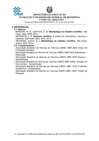 MINISTÉRIO DA EDUCAÇÃO
FUNDAÇÃO UNIVERSIDADE FEDERAL DE RONDÔNIA
CAMPUS DE ARIQUEMES
Criado pela Resolução 006/CONSUN, de 16 de maio de 2007
_______________________________________________________________________________________________________________
Av. Tancredo Neves 3450, Setor Institucional. Ariquemes, RO. CEP 76 872-862. Tel. (69) 3535 3563
5- REFERÊNCIAS:
5.1- Básicas
- MARCONI, M. A.; LAKATOS, E. M. Metodologia do trabalho científico. São
Paulo: Atlas: 2009. 225 p.
- MEDEIROS, J. B. Redação científica: a prática de fichamentos, resumos e
resenhas. São Paulo: Atlas: 2010. 321 p.
- SEVERINO, everino, A. J. Metodologia do trabalho científico. São Paulo:
Cortez. 2007. 304 p.
5.2- Complementares
- Associação Brasileira de Normas de Técnicas (ABNT) NBR 6022 Artigo em
Publicação Periódica.
- Associação Brasileira de Normas de Técnicas (ABNT) NBR 6023 Referências –
Elaboração
- Associação Brasileira de Normas de Técnicas (ABNT) NBR 6028 Resumo –
Apresentação.
- Associação Brasileira de Normas de Técnicas (ABNT) NBR 10520 Citações em
Documentos – Apresentação.
- Associação Brasileira de Normas de Técnicas (ABNT) NBR 14724 Trabalhos
Acadêmicos - Apresentação.
- Associação Brasileira de Normas de Técnicas (ABNT) NBR 15287 Projeto de
Pesquisa.
 