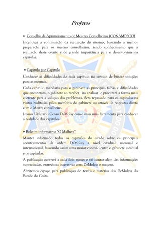 Projetos

 Conselho de Aprimoramento de Mestres Conselheiros (CONAMESCO)
Incentivar a continuação da realização do mesmo, buscando a melhor
preparação para os mestres conselheiros, tendo conhecimento que a
realização deste evento é de grande importância para o desenvolvimento
capitular.


     Capítulo por Capítulo
Conhecer as dificuldades de cada capítulo no sentido de buscar soluções
para as mesmas.
Cada capítulo mandaria para o gabinete as principais falhas e dificuldades
que encontram, o gabinete ao receber ira analisar e procurará a forma mais
coerente para a solução dos problemas. Será repassado para os capítulos na
visitas realizadas pelos membros do gabinete ou através de respostas direta
com o Mestre conselheiro.
Iremos Utilizar o Censo DeMolay como mais uma ferramenta para conhecer
a realidade dos capítulos.


 Boletim informativo “O Malhete”
Manter informado todos os capítulos do estado sobre os principais
acontecimentos da ordem DeMolay a nível estadual, nacional e
internacional, buscando assim uma maior conexão entre o gabinete estadual
e os capítulos.
A publicação ocorrerá a cada dois meses e vai contar além das informações
supracitadas, entrevistas interativas com DeMolays e maçons.
Abriremos espaço para publicação de textos e matérias dos DeMolays do
Estado do Ceará.
 