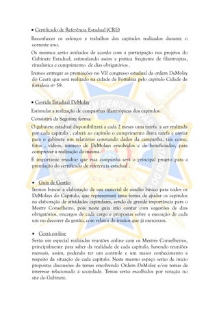  Certificado de Referência Estadual (CRE)
Reconhecer os esforços e trabalhos dos capítulos realizados durante o
corrente ano.
Os mesmos serão avaliados de acordo com a participação nos projetos do
Gabinete Estadual, estimulando assim a prática freqüente de filantropias,
ritualística e cumprimento de dias obrigatórios .
Iremos entregar as premiações no VII congresso estadual da ordem DeMolay
do Ceará que será realizado na cidade de Fortaleza pelo capítulo Cidade de
fortaleza nº 59.


 Corrida Estadual DeMolay
Estimular a realização de campanhas filantrópicas dos capítulos.
Consistirá da Seguinte forma:
O gabinete estadual disponibilizará a cada 2 meses uma tarefa a ser realizada
por cada capítulo , caberá ao capitulo o cumprimento desta tarefa e enviar
para o gabinete um relatórios constando dados da campanha, tais como,
fotos , vídeos, numero de DeMolays envolvidos e de beneficiados, para
comprovar a realização da mesma.
É importante ressaltar que essa campanha será o principal projeto para a
premiação do certificado de referencia estadual .


 Guia de Gestão
Iremos buscar a elaboração de um material de auxílio básico para todos os
DeMolays do Capítulo, que representará uma forma de ajudar os capítulos
na elaboração de atividades capitulares, sendo de grande importância para o
Mestre Conselheiro, pois neste guia irão contar com sugestões de dias
obrigatórios, encargos de cada cargo e propostas sobre a execução de cada
um no decorrer da gestão, com relatos de irmãos que já exerceram.

 Ceará on-line
Serão em especial realizadas reuniões online com os Mestres Conselheiros,
principalmente para saber da realidade de cada capítulo, havendo reuniões
mensais, assim, podendo ter um controle e um maior conhecimento a
respeito da situação de cada capítulo. Neste mesmo espaço serão de inicio
propostas discussões de temas envolvendo Ordem DeMolay e/ou temas de
interesse relacionado à sociedade. Temas serão escolhidos por votação no
site do Gabinete.
 