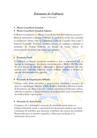 Estrutura do Gabinete
                             (sujeito a alterações)




 Mestre Conselheiro Estadual
 Mestre Conselheiro Estadual Adjunto
O Mestre Conselheiro e o Mestre Conselheiro Estadual Adjunto possuem o
dever de representar os demais DeMolays de seu Estado, sendo eles, portanto
os mediadores diretos entre os capítulos e o Grande Conselho bem como o
Supremo Conselho. Portando também a função de organizar e planejar as
atividades da Ordem DeMolay no Estado do Ceara, através do
desenvolvendo de projetos de auxilio aos capítulos.


 Secretario Geral
Coordenará as demais secretárias estaduais e será o responsável por o
repasse de informações das demais secretárias para o MCE e MCEA, além
de ter a função de garantir a elaboração e eventual publicação dos atos
gerados pelo Gabinete Estadual, sendo incluído também a função de
suporte administrativo aos capítulos.


 Secretario de Organizações Afiliadas
Carrega como dever incentivar e proporcionar atividades e projetos de
apoio as organizações afiliadas: Clube de Mães, Priorados, Alumni, Castelo
de Escudeiros, etc. Bem como dar o amparo necessário a todas essas ordens,
cabendo ao mesmo, o desenvolvimento de projetos para sanar os problemas
decorridos destas organizações.


 Secretario de Ações Sociais
Compete a ele a elaboração e execução de atividades sociais junto ao
Gabinete Estadual, sendo o responsável por desenvolver projetos que visem
à realização de trabalhos que alcancem a satisfação dos anseios da sociedade.
Repassando para os capítulos sugestões e idéias para resolução e/ou
amenização desse tema.
 