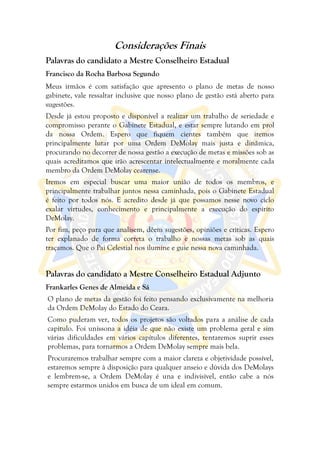 Considerações Finais
Palavras do candidato a Mestre Conselheiro Estadual
Francisco da Rocha Barbosa Segundo
Meus irmãos é com satisfação que apresento o plano de metas de nosso
gabinete, vale ressaltar inclusive que nosso plano de gestão está aberto para
sugestões.
Desde já estou proposto e disponível a realizar um trabalho de seriedade e
compromisso perante o Gabinete Estadual, e estar sempre lutando em prol
da nossa Ordem. Espero que fiquem cientes também que iremos
principalmente lutar por uma Ordem DeMolay mais justa e dinâmica,
procurando no decorrer de nossa gestão a execução de metas e missões sob as
quais acreditamos que irão acrescentar intelectualmente e moralmente cada
membro da Ordem DeMolay cearense.
Iremos em especial buscar uma maior união de todos os membros, e
principalmente trabalhar juntos nessa caminhada, pois o Gabinete Estadual
é feito por todos nós. E acredito desde já que possamos nesse novo ciclo
exalar virtudes, conhecimento e principalmente a execução do espírito
DeMolay.
Por fim, peço para que analisem, dêem sugestões, opiniões e criticas. Espero
ter explanado de forma correta o trabalho e nossas metas sob as quais
traçamos. Que o Pai Celestial nos ilumine e guie nessa nova caminhada.


Palavras do candidato a Mestre Conselheiro Estadual Adjunto
Frankarles Genes de Almeida e Sá
O plano de metas da gestão foi feito pensando exclusivamente na melhoria
da Ordem DeMolay do Estado do Ceara.
Como puderam ver, todos os projetos são voltados para a análise de cada
capítulo. Foi uníssona a idéia de que não existe um problema geral e sim
várias dificuldades em vários capítulos diferentes, tentaremos suprir esses
problemas, para tornarmos a Ordem DeMolay sempre mais bela.
Procuraremos trabalhar sempre com a maior clareza e objetividade possível,
estaremos sempre à disposição para qualquer anseio e dúvida dos DeMolays
e lembrem-se, a Ordem DeMolay é una e indivisível, então cabe a nós
sempre estarmos unidos em busca de um ideal em comum.
 