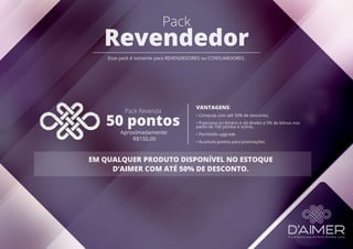 Pack
Revendedor
Esse pack é somente para REVENDEDORES ou CONSUMIDORES.
Pack Revenda
50 pontos
Aproximadamente:
R$150,00
VANTAGENS:
• Compras com até 50% de desconto;
• Posiciona no binário e dá direito a 5% de bônus nos
packs de 100 pontos e acima.
• Permitido upgrade
• Acumula pontos para premiações.
EM QUALQUER PRODUTO DISPONÍVEL NO ESTOQUE
D’AIMER COM ATÉ 50% DE DESCONTO.
 