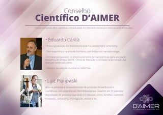 Conselho
Científico D’AIMER
• Eduardo Carità
• Luiz Pianowski
Atua na pesquisa e desenvolvimento de produtos farmacêuticos e
cosméticos, com expertise em fitomedicamentos. Inventor em 25 patentes
depositadas de produtos que estão no mercado, como: Acheflan, Giamebil,
Prostokos , Sintocalmy, Imunoglucan, Kronel e etc.
• Possui graduação em Biomedicina pela Faculdade Mário Schenberg.
• Tem experiência na área de Farmácia, com ênfase em nanotecnologia.
• Principal pesquisador no Desenvolvimento de nanopartícula para veiculação
inovadora de ômega-3 (EPA + DHA) de liberação controlada na prevenção das
doenças cardiovasculares.
• Inventor da patente mundial do NANOSAL.
Corpo composto de 6 cientistas conceituados no mercado nacional e internacional, entre eles:
 
