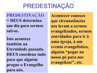 PREDESTINAÇÃO
PREDESTINAÇÃO
= DEUS determina
um dia para sermos
salvos.
Isto acontece
também na
Eternidade passada.
DEUS coordena tudo
para que alguém
pregue o Evangelho
para nós.
Acontecer conosco
que circunstâncias
nos levam a sermos
evangelizados, sermos
convidados para ir à
uma igreja, à um
evento evangelístico,
alguém “pegar no
nosso pé para nos
evangelizar”, etc.
 