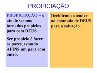 PROPICIAÇÃO
PROPICIAÇÃO = o
ato de sermos
tornados propícios
para com DEUS.
Ser propício é fazer
as pazes, estando
AFINS um para com
outro.
Decidirmos atender
ao chamado de DEUS
para a salvação.
 