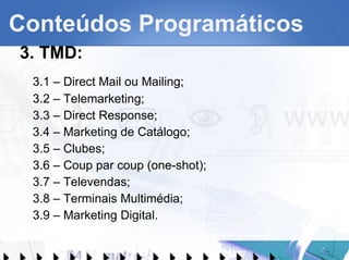Conteúdos Programáticos 3. TMD: 3.1 – Direct Mail ou Mailing; 3.2 – Telemarketing; 3.3 – Direct Response; 3.4 – Marketing de Catálogo; 3.5 – Clubes; 3.6 – Coup par coup (one-shot); 3.7 – Televendas; 3.8 – Terminais Multimédia; 3.9 – Marketing Digital. 