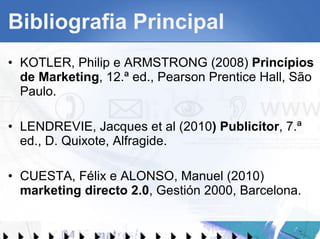 Bibliografia Principal KOTLER, Philip e ARMSTRONG (2008)  Princípios de Marketing , 12.ª ed., Pearson Prentice Hall, São Paulo. LENDREVIE, Jacques et al (2010 ) Publicitor , 7.ª ed., D. Quixote, Alfragide. CUESTA, Félix e ALONSO, Manuel (2010)  marketing directo 2.0 , Gestión 2000, Barcelona. 