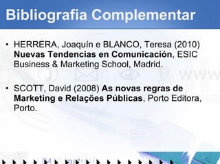 Bibliografia Complementar HERRERA, Joaquín e BLANCO, Teresa (2010)  Nuevas Tendencias en Comunicación , ESIC Business & Marketing School, Madrid. SCOTT, David (2008)  As novas regras de Marketing e Relações Públicas , Porto Editora, Porto. 