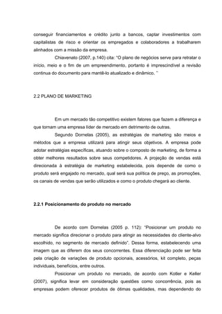 conseguir financiamentos e crédito junto a bancos, captar investimentos com
capitalistas de risco e orientar os empregados e colaboradores a trabalharem
alinhados com a missão da empresa.
           Chiavenato (2007, p.140) cita: “O plano de negócios serve para retratar o
início, meio e o fim de um empreendimento, portanto é imprescindível a revisão
continua do documento para mantê-lo atualizado e dinâmico. ’’




2.2 PLANO DE MARKETING




           Em um mercado tão competitivo existem fatores que fazem a diferença e
que tornam uma empresa líder de mercado em detrimento de outras.
           Segundo Dornelas (2005), as estratégias de marketing são meios e
métodos que a empresa utilizará para atingir seus objetivos. A empresa pode
adotar estratégias específicas, atuando sobre o composto de marketing, de forma a
obter melhores resultados sobre seus competidores. A projeção de vendas está
direcionada à estratégia de marketing estabelecida, pois depende de como o
produto será engajado no mercado, qual será sua política de preço, as promoções,
os canais de vendas que serão utilizados e como o produto chegará ao cliente.




2.2.1 Posicionamento do produto no mercado




           De acordo com Dornelas (2005 p. 112): “Posicionar um produto no
mercado significa direcionar o produto para atingir as necessidades do cliente-alvo
escolhido, no segmento de mercado definido”. Dessa forma, estabelecendo uma
imagem que as diferem dos seus concorrentes. Essa diferenciação pode ser feita
pela criação de variações de produto opcionais, acessórios, kit completo, peças
individuais, benefícios, entre outros.
           Posicionar um produto no mercado, de acordo com Kotler e Keller
(2007), significa levar em consideração questões como concorrência, pois as
empresas podem oferecer produtos de ótimas qualidades, mas dependendo do
 