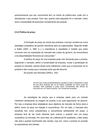 posicionamento que seu concorrente tem na mente do público-alvo, pode vim a
desvalorizar o seu produto. Com isso, quanto mais disputado for o mercado, maior
será a necessidade de posicionar corretamente seu produto.




2.2.2 Política de preço




          A formação de preço de venda dos produtos e serviço constitui-se numa
estratégia competitiva de grande relevância para as organizações. Segundo Kotler
e Keller (2007, p. 366) “[...] a importância é ressaltada à medida que estas
convivem com as imposições do mercado dos custos do governo, da concorrência
e da disponibilidade financeira do consumidor.”
          A política de preço de uma empresa pode criar demanda para o produto,
segmentar o mercado, definir a lucratividade da empresa, mudar a penetração do
produto no mercado, sempre tendo como referência o valor que o consumidor vê no
produto e não o preço que a empresa acha que ele deva ter.
          De acordo com Dornelas (2005 p. 152):




                     Um erro que muitos empreendedores cometem é dizer e disseminar a ideia
                     de que seus produtos são os de melhor qualidade ao menor preço do
                     mercado. Alta qualidade e preço baixo normalmente são difíceis de
                     encontrar em um mesmo produto, com raríssimas exceções.




          As estratégias de preços que a empresa adota para um produto
interferem diretamente na imagem do produto e em qual seguimento irá assumir.
Por isso a empresa deve estabelecer seus objetivos de mercado de forma clara e
definir como irá atuar em relação à concorrência. Por um lado, o mercado alvo
escolhido tem como característica a concorrência estritamente em preço, a
empresa terá de ser muito eficiente para colocar o produto com um preço
competitivo no mercado. Por outro lado, se o diferencial for qualidade, o fator preço
não será o grande incentivador das vendas, mas sim, como o produto ira exceder
as expectativas dos clientes.
 