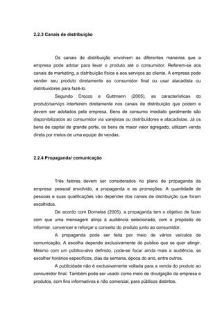 2.2.3 Canais de distribuição




           Os canais de distribuição envolvem as diferentes maneiras que a
empresa pode adotar para levar o produto até o consumidor. Referem-se aos
canais de marketing, a distribuição física e aos serviços ao cliente. A empresa pode
vender seu produto diretamente ao consumidor final ou usar atacadista ou
distribuidores para fazê-lo.
           Segundo     Crocco   e    Guttmann     (2005),   as   características   do
produto/serviço interferem diretamente nos canais de distribuição que podem e
devem ser adotados pela empresa. Bens de consumo imediato geralmente são
disponibilizados ao consumidor via varejistas ou distribuidores e atacadistas. Já os
bens de capital de grande porte, os bens de maior valor agregado, utilizam venda
direta por meios de uma equipe de vendas.




2.2.4 Propaganda/ comunicação




           Três fatores devem ser considerados no plano de propaganda da
empresa: pessoal envolvido, a propaganda e as promoções. A quantidade de
pessoas e suas qualificações vão depender dos canais de distribuição que foram
escolhidos.
           De acordo com Dornelas (2005), a propaganda tem o objetivo de fazer
com que uma mensagem atinja à audiência selecionada, com o propósito de
informar, convencer e reforçar o conceito do produto junto ao consumidor.
           A propaganda pode ser feita por meio de vários veículos de
comunicação. A escolha depende exclusivamente do publico que se quer atingir.
Mesmo com um público-alvo definido, pode-se focar ainda mais a audiência, se
escolher horários específicos, dias da semana, época do ano, entre outros.
           A publicidade não é exclusivamente voltada para a venda do produto ao
consumidor final. Também pode ser usado como meio de divulgação da empresa e
produtos, com fins informativos e não comercial, para públicos distintos.
 