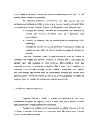 novos modelos de negócio, novos processos e métodos organizacionais. Ou, até
mesmo, novas fontes de suprimentos.
          As melhorias contínuas, normalmente, não são capazes de criar
vantagens competitivas de médio e longo prazo, mas de manter a competitividade
dos produtos em termos de custo. Portanto, há diferentes formas de inovar, como:
          •   Inovação de produto: consiste em modificações nos atributos do
              produto, com mudança na forma como ele é percebido pelos
              consumidores;
          •   Inovação de processo: trata de mudanças no processo de produção
              ou serviço;
          •   Inovação de modelo de negócio: considera mudanças no modelo de
              negócio, ou seja, na forma como o produto ou serviço é oferecido ao
              mercado.
          Conforme Chiavenato (2005), “aqueles que inovam ficam em posição de
vantagem em relação aos demais.” Portanto, a inovação tem a capacidade de
agregar valor aos produtos de uma empresa, diferenciando-a, ainda que
momentaneamente, no ambiente competitivo. Ela é ainda mais importante em
mercados commoditizados, ou seja, com alto nível de competição e cujos produtos
são praticamente equivalentes entre os concorrentes. Aqueles que inovam neste
contexto, seja de forma incremental ou radical, de produto, processo ou modelo de
negócio, ficam em posição de vantagem em relação aos demais.




2.4 ANÁLISE MERCADOLÓGICA




          Segundo Dornelas (2005), a análise mercadológica é uma parte
fundamental do plano de negócios, pois é a partir desta que a empresa saberá
estabelecer uma estratégia competitiva vencedora.
          Realizar uma análise de mercado consiste em utilizar métodos a fim de
conhecer o mercado onde atuam ou pretendem atuar. De acordo com Prazeres
(2005), faz-se um exame sobre:
 