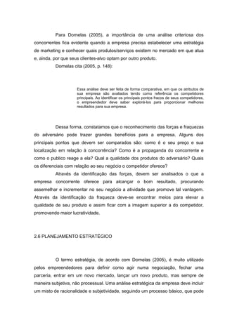 Para Dornelas (2005), a importância de uma análise criteriosa dos
concorrentes fica evidente quando a empresa precisa estabelecer uma estratégia
de marketing e conhecer quais produtos/serviços existem no mercado em que atua
e, ainda, por que seus clientes-alvo optam por outro produto.
          Dornelas cita (2005, p. 148):




                     Essa análise deve ser feita de forma comparativa, em que os atributos de
                     sua empresa são avaliados tendo como referência os competidores
                     principais. Ao identificar os principais pontos fracos de seus competidores,
                     o empreendedor deve saber explorá-los para proporcionar melhores
                     resultados para sua empresa.




          Dessa forma, constatamos que o reconhecimento das forças e fraquezas
do adversário pode trazer grandes benefícios para a empresa. Alguns dos
principais pontos que devem ser comparados são: como é o seu preço e sua
localização em relação à concorrência? Como é a propaganda do concorrente e
como o publico reage a ela? Qual a qualidade dos produtos do adversário? Quais
os diferenciais com relação ao seu negócio o competidor oferece?
          Através da identificação das forças, devem ser analisados o que a
empresa concorrente oferece para alcançar o bom resultado, procurando
assemelhar e incrementar no seu negócio a atividade que promove tal vantagem.
Através da identificação da fraqueza deve-se encontrar meios para elevar a
qualidade de seu produto e assim ficar com a imagem superior a do competidor,
promovendo maior lucratividade.




2.6 PLANEJAMENTO ESTRATÉGICO




          O termo estratégia, de acordo com Dornelas (2005), é muito utilizado
pelos empreendedores para definir como agir numa negociação, fechar uma
parceria, entrar em um novo mercado, lançar um novo produto, mas sempre de
maneira subjetiva, não processual. Uma análise estratégica da empresa deve incluir
um misto de racionalidade e subjetividade, seguindo um processo básico, que pode
 