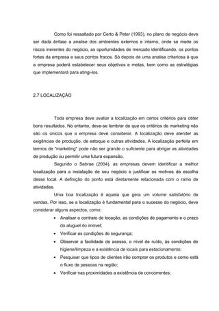Como foi ressaltado por Certo & Peter (1993), no plano de negócio deve
ser dada ênfase a analise dos ambientes externos e interno, onde se mede os
riscos inerentes do negócio, as oportunidades de mercado identificando, os pontos
fortes da empresa e seus pontos fracos. Só depois de uma analise criteriosa é que
a empresa poderá estabelecer seus objetivos e metas, bem como as estratégias
que implementará para atingi-los.




2.7 LOCALIZAÇÃO




          Toda empresa deve avaliar a localização em certos critérios para obter
bons resultados. No entanto, deve-se lembrar de que os critérios de marketing não
são os únicos que a empresa deve considerar. A localização deve atender as
exigências de produção, de estoque e outras atividades. A localização perfeita em
termos de "marketing" pode não ser grande o suficiente para abrigar as atividades
de produção ou permitir uma futura expansão.
          Segundo o Sebrae (2004), as empresas devem identificar a melhor
localização para a instalação de seu negócio e justificar os motivos da escolha
desse local. A definição do ponto está diretamente relacionada com o ramo de
atividades.
          Uma boa localização é aquela que gera um volume satisfatório de
vendas. Por isso, se a localização é fundamental para o sucesso do negócio, deve
considerar alguns aspectos, como:
          •   Analisar o contrato de locação, as condições de pagamento e o prazo
              do aluguel do imóvel;
          •   Verificar as condições de segurança;
          •   Observar a facilidade de acesso, o nível de ruído, às condições de
              higiene/limpeza e a existência de locais para estacionamento;
          •   Pesquisar que tipos de clientes irão comprar os produtos e como está
              o fluxo de pessoas na região;
          •   Verificar nas proximidades a existência de concorrentes;
 