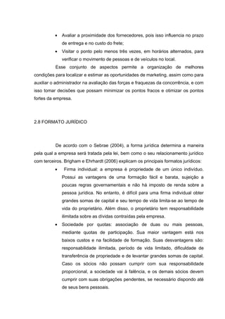 •   Avaliar a proximidade dos fornecedores, pois isso influencia no prazo
              de entrega e no custo do frete;
          •   Visitar o ponto pelo menos três vezes, em horários alternados, para
              verificar o movimento de pessoas e de veículos no local.
          Esse conjunto de aspectos permite a organização de melhores
condições para localizar e estimar as oportunidades de marketing, assim como para
auxiliar o administrador na avaliação das forças e fraquezas da concorrência, e com
isso tomar decisões que possam minimizar os pontos fracos e otimizar os pontos
fortes da empresa.




2.8 FORMATO JURÍDICO




          De acordo com o Sebrae (2004), a forma jurídica determina a maneira
pela qual a empresa será tratada pela lei, bem como o seu relacionamento jurídico
com terceiros. Brigham e Ehrhardt (2006) explicam os principais formatos jurídicos:
          •    Firma individual: a empresa é propriedade de um único indivíduo.
              Possui as vantagens de uma formação fácil e barata, sujeição a
              poucas regras governamentais e não há imposto de renda sobre a
              pessoa jurídica. No entanto, é difícil para uma firma individual obter
              grandes somas de capital e seu tempo de vida limita-se ao tempo de
              vida do proprietário. Além disso, o proprietário tem responsabilidade
              ilimitada sobre as dívidas contraídas pela empresa.
          •   Sociedade por quotas: associação de duas ou mais pessoas,
              mediante quotas de participação. Sua maior vantagem está nos
              baixos custos e na facilidade de formação. Suas desvantagens são:
              responsabilidade ilimitada, período de vida limitado, dificuldade de
              transferência de propriedade e de levantar grandes somas de capital.
              Caso os sócios não possam cumprir com sua responsabilidade
              proporcional, a sociedade vai à falência, e os demais sócios devem
              cumprir com suas obrigações pendentes, se necessário dispondo até
              de seus bens pessoais.
 