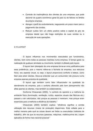 •   Controle da inadimplência dos clientes de uma empresa, que pode
              decorrer do quadro econômico geral do país ou de fatores no âmbito
              da própria empresa;
          •   Alongar o perfil do endividamento, negociando um prazo maior para o
              pagamento das dividas;
          •   Reduzir custos tem um efeito positivo sobre o capital de giro da
              empresa desde que não traga restrições às suas vendas ou à
              execução de suas operações.




2.10 LAYOUT




          O layout influencia nos movimentos executados por funcionários,
clientes, bem como todas as pessoas inseridas numa empresa. O tempo gasto na
realização de qualquer atividade ou movimento, também é afetado pelo layout.
          O layout bem planejado de uma empresa torna-se uma justificativa para
essa preferência, pois o mesmo refere-se à fachada da empresa, sua estrutura
física, seu aspecto visual, ou seja, o layout proporciona conforto e beleza, como
fator para atrair clientes. Deve-se entender que um consumidor não procura numa
empresa apenas produtos de qualidade.
          O layout age também como fator influenciador na qualidade do
atendimento da empresa, pois o conforto oferecido pelo bom planejamento não
afeta apenas os clientes, mas também os colaboradores.
          Conforme Chiavenato (2000), “o conforto do operário e a melhoria do
ambiente físico (iluminação, ventilação, ruídos, aspectos visuais das fábricas etc.)
passam a ser valorizados, não porque as pessoas o merecem, mas porque eram
essenciais para a melhoria e eficiência do trabalho.”
          Chiavenato (2000) também explica: “eficiência significa a correta
utilização dos recursos (meios de produção) disponíveis. Está voltada para a
melhor maneira pela qual as coisas devem ser feitas ou executadas (métodos de
trabalho), afim de que os recursos (pessoas, máquinas, matéria-prima etc.) sejam
aplicados da forma mais racional possível.”
 