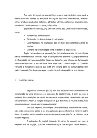 Por meio do layout ou arranjo físico, a empresa irá definir como será a
distribuição dos setores da empresa, de alguns recursos (mercadorias, matéria-
prima, produtos acabados, estantes, gôndolas, vitrines, prateleiras, equipamentos,
móveis etc.) e das pessoas no espaço disponível.
           Segundo o Sebrae (2004), um bom layout traz uma série de benefícios,
como:
           •   Aumento da produtividade;
           •   Diminuição do desperdício e do retrabalho;
           •   Maior facilidade na localização dos produtos pelos clientes na área de
               vendas;
           •   Melhoria na comunicação entre os setores e as pessoas.
           Taylor deixou claro que as condições de trabalho era fator de importância
para o rendimento das fábricas. Hoje, a situação não é diferente. Qualquer empresa
é influenciada por suas condições físicas de trabalho, pois oferece ao funcionário
motivação levando-o a ser eficiente, fator esse que, como exemplo no comércio
varejista o funcionário (aquele que está em contato com os consumidores) tem
melhores condições de proporcionar um atendimento de excelência aos clientes.




2.11 CAPITAL INICIAL




               Segundo Chiavenato (2007), um dos aspectos mais importantes na
constituição de uma empresa é a obtenção de capital inicial. É com ele que a
empresa tem condições de reunir os recursos empresariais necessários ao seu
funcionamento. Assim, a ﬁxação do capital é o que determina o volume de recursos
empresariais com o qual a empresa pode contar.
               Em todo negócio, há sempre uma quantidade adequada de capital,
pois todo o excedente passa a ter uma aplicação pouco eﬁciente e rentável. Além
disso, é preciso saber antecipadamente de quanto você dispõe de dinheiro para
iniciar o negócio.
               A aplicação do capital depende do ramo de negócio em que a
empresa vai se engajar, pois há produtos/serviços que exigem capital elevado,
 