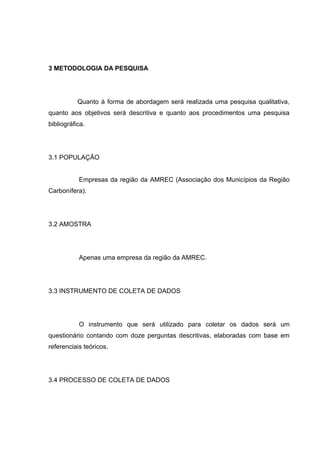 3 METODOLOGIA DA PESQUISA




           Quanto à forma de abordagem será realizada uma pesquisa qualitativa,
quanto aos objetivos será descritiva e quanto aos procedimentos uma pesquisa
bibliográfica.




3.1 POPULAÇÃO


           Empresas da região da AMREC (Associação dos Municípios da Região
Carbonífera).




3.2 AMOSTRA




           Apenas uma empresa da região da AMREC.




3.3 INSTRUMENTO DE COLETA DE DADOS




           O instrumento que será utilizado para coletar os dados será um
questionário contando com doze perguntas descritivas, elaboradas com base em
referenciais teóricos.




3.4 PROCESSO DE COLETA DE DADOS
 
