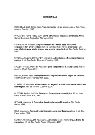 REFERÊNCIAS




DORNELAS, José Carlos Assis. Transformando idéias em negócios. 2.ed.Rio de
Janeiro: Elsevier, 2005.


PRAZERES, Hélvio Tadeu Cury. Como administrar pequenas empresas. Minas
Gerais: Centro de Produções Técnicas, 2005.


CHIAVENATO, Idalberto. Empreendedorismo: dando asas ao espírito
empreendedor: empreendedorismo e viabilidade de novas empresas : um
guia eﬁciente para iniciar e tocar seu próprio negócio. 2.ed. São Paulo: Saraiva,
2007.


BRIGHAM, Eugene; EHRHARDT, Michael C. Administração financeira: teoria e
prática. 1. ed. São Paulo: Thomson Pioneira, 2006.


SALLES, Ricardo. Plano de Negócios para cooperativas e associações. Rio de
Janeiro: DP&A: Fase, 2001.


DEGEN, Ronald Jean. O empreendedor: empreender como opção de carreira.
São Paulo: Pearson Prentice Hall, 2009.


CLEMENTE, Armando. Planejamento do Negócio: Como Transformar Idéias em
Realizações. Rio de Janeiro: Lucerna, 2004.


OLIVEIRA, Djalma de Pinho Rebouças. Planejamento estratégico. 23. ed. São
Paulo: Editora Atlas S.A., 2007.


GITMAN, Lawrence J. Princípios de Administração Financeira. São Paulo:
Harbra,1997.


HOJI, Mazakazu. Administração financeira uma abordagem prática. 5. ed. São
Paulo: Atlas, 2001.


KOTLER, Philip,KELLER, Kevin Lane. Administração de marketing. A bíblia do
marketing. 12. ed. São Paulo: Person Education, 2007
 