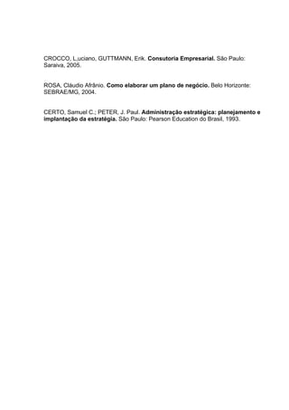 CROCCO, L,uciano, GUTTMANN, Erik. Consutoria Empresarial. São Paulo:
Saraiva, 2005.


ROSA, Cláudio Afrânio. Como elaborar um plano de negócio. Belo Horizonte:
SEBRAE/MG, 2004.


CERTO, Samuel C.; PETER, J. Paul. Administração estratégica: planejamento e
implantação da estratégia. São Paulo: Pearson Education do Brasil, 1993.
 