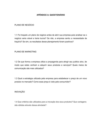 APÊNDICE A- QUESTIONÁRIO




PLANO DE NEGÓCIO




1.1 Foi traçado um plano de negócio antes de abrir sua empresa para analisar se o
negócio seria viável e traria lucros? Se não, a empresa sentiu a necessidade de
traçá-lo? Se sim, os resultados desse planejamento foram positivos?




PLANO DE MARKETING




1.2 De que forma a empresa utiliza a propaganda para atingir seu publico alvo, de
modo que estes venham a adquirir seus produtos e serviços? Quais meios de
comunicação são mais utilizados?




1.3 Qual a estratégia utilizada pela empresa para estabelecer o preço de um novo
produto no mercado? Como esse preço é visto pelo consumidor?




INOVAÇÃO




1.4 Que critérios são utilizados para a inovação dos seus produtos? Que vantagens
são obtidas através dessa atividade?
 