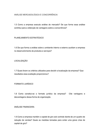 ANÁLISE MERCADOLÓGICA E CONCORRÊNCIA




1.5 Como a empresa executa análise de mercado? De que forma essa análise
contribui para a obtenção de vantagens sobre a concorrência?




PLANEJAMENTO ESTRATÉGICO




1.6 De que forma a análise sobre o ambiente interno e externo auxiliam a empresa
no desenvolvimento de produtos e serviços?




LOCALIZAÇÃO




1.7 Quais foram os critérios utilizados para decidir a localização da empresa? Que
resultados essa avaliação proporcionou?




FORMATO JURÍDICO




1.8 Como constitui-se o formato jurídico da empresa?            Cite vantagens e
desvantagens dessa forma de organização.




ANÁLISE FINANCEIRA




1.9 Como a empresa mantém o capital de giro sob controle diante de um quadro de
redução de vendas? Quais as medidas tomadas para evitar uma grave crise de
capital de giro?
 