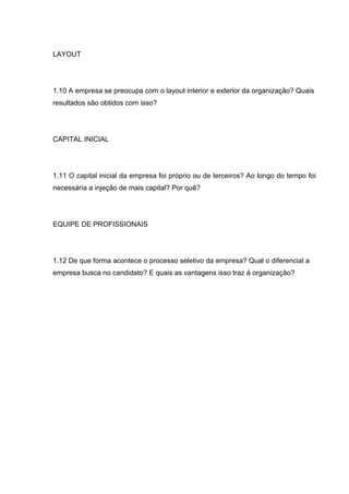 LAYOUT




1.10 A empresa se preocupa com o layout interior e exterior da organização? Quais
resultados são obtidos com isso?




CAPITAL INICIAL




1.11 O capital inicial da empresa foi próprio ou de terceiros? Ao longo do tempo foi
necessária a injeção de mais capital? Por quê?




EQUIPE DE PROFISSIONAIS




1.12 De que forma acontece o processo seletivo da empresa? Qual o diferencial a
empresa busca no candidato? E quais as vantagens isso traz à organização?
 