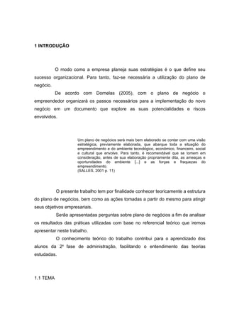1 INTRODUÇÃO




           O modo como a empresa planeja suas estratégias é o que define seu
sucesso organizacional. Para tanto, faz-se necessária a utilização do plano de
negócio.
           De acordo com Dornelas (2005), com o plano de negócio o
empreendedor organizará os passos necessários para a implementação do novo
negócio em um documento que explore as suas potencialidades e riscos
envolvidos.




                     Um plano de negócios será mais bem elaborado se contar com uma visão
                     estratégica, previamente elaborada, que abarque toda a situação do
                     empreendimento e do ambiente tecnológico, econômico, financeiro, social
                     e cultural que envolve. Para tanto, é recomendável que se tomem em
                     consideração, antes de sua elaboração propriamente dita, as ameaças e
                     oportunidades do ambiente [...] e as forças e fraquezas do
                     empreendimento.
                     (SALLES, 2001 p. 11)




           O presente trabalho tem por finalidade conhecer teoricamente a estrutura
do plano de negócios, bem como as ações tomadas a partir do mesmo para atingir
seus objetivos empresariais.
           Serão apresentadas perguntas sobre plano de negócios a fim de analisar
os resultados das práticas utilizadas com base no referencial teórico que iremos
apresentar neste trabalho.
           O conhecimento teórico do trabalho contribui para o aprendizado dos
alunos da 2a fase de administração, facilitando o entendimento das teorias
estudadas.




1.1 TEMA
 