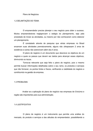 Plano de Negócios


1.2 DELIMITAÇÃO DO TEMA




          O empreendedor precisa planejar o seu negócio para obter o sucesso.
Muitos empreendedores negligenciam o estágio do planejamento, seja pela
ansiedade de iniciar as atividades, ou mesmo por não conhecerem como elaborar
um planejamento.
          É constatado através de pesquisa que várias empresas no Brasil
encerram suas atividades prematuramente, alguns não ultrapassam 2 anos de
existência e outras não sobrevivem além dos 4 anos.
          O plano de negócio é um documento que descreve os objetivos de um
negócio e quais os passos que devem ser dados para alcançar esses objetivos,
diminuindo os riscos.
          Torna-se relevante que seja feito o plano de negócio, pois o mesmo
permite buscar informações detalhadas sobre o seu ramo, os produtos e serviços
que irão fornecer, os pontos fortes e fracos, verificando a viabilidade do negócio e
contribuindo na gestão da empresa.




1.3 PROBLEMA




          Avaliar se a aplicação do plano de negócio nas empresas de Criciúma e
região são importantes para sua administração.




1.4 JUSTIFICATIVA




          O plano de negócio é um instrumento que permite uma análise do
mercado, do produto e serviços e das atitudes do empreendedor, possibilitando a
 