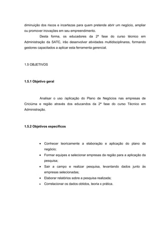 diminuição dos riscos e incertezas para quem pretende abrir um negócio, ampliar
ou promover inovações em seu empreendimento.
          Desta forma, os educadores da 2ª fase do curso técnico em
Administração da SATC, irão desenvolver atividades multidisciplinares, formando
gestores capacitados a aplicar esta ferramenta gerencial.




1.5 OBJETIVOS




1.5.1 Objetivo geral




          Analisar o uso /aplicação do Plano de Negócios nas empresas de
Criciúma e região através dos educandos da 2ª fase do curso Técnico em
Administração.




1.5.2 Objetivos específicos




          •   Conhecer teoricamente a elaboração e aplicação do plano de
              negócio;
          •   Formar equipes e selecionar empresas da região para a aplicação da
              pesquisa;
          •   Sair a campo e realizar pesquisa, levantando dados junto às
              empresas selecionadas;
          •   Elaborar relatórios sobre a pesquisa realizada;
          •   Correlacionar os dados obtidos, teoria x prática.
 
