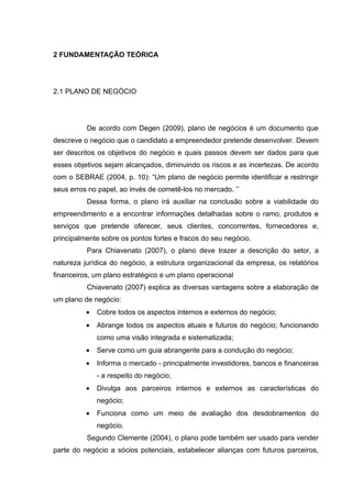 2 FUNDAMENTAÇÃO TEÓRICA




2.1 PLANO DE NEGÓCIO




          De acordo com Degen (2009), plano de negócios é um documento que
descreve o negócio que o candidato a empreendedor pretende desenvolver. Devem
ser descritos os objetivos do negócio e quais passos devem ser dados para que
esses objetivos sejam alcançados, diminuindo os riscos e as incertezas. De acordo
com o SEBRAE (2004, p. 10): “Um plano de negócio permite identificar e restringir
seus erros no papel, ao invés de cometê-los no mercado. ’’
          Dessa forma, o plano irá auxiliar na conclusão sobre a viabilidade do
empreendimento e a encontrar informações detalhadas sobre o ramo, produtos e
serviços que pretende oferecer, seus clientes, concorrentes, fornecedores e,
principalmente sobre os pontos fortes e fracos do seu negócio.
          Para Chiavenato (2007), o plano deve trazer a descrição do setor, a
natureza jurídica do negócio, a estrutura organizacional da empresa, os relatórios
financeiros, um plano estratégico e um plano operacional
          Chiavenato (2007) explica as diversas vantagens sobre a elaboração de
um plano de negócio:
          •   Cobre todos os aspectos internos e externos do negócio;
          •   Abrange todos os aspectos atuais e futuros do negócio; funcionando
              como uma visão integrada e sistematizada;
          •   Serve como um guia abrangente para a condução do negócio;
          •   Informa o mercado - principalmente investidores, bancos e ﬁnanceiras
              - a respeito do negócio;
          •   Divulga aos parceiros internos e externos as características do
              negócio;
          •   Funciona como um meio de avaliação dos desdobramentos do
              negócio.
          Segundo Clemente (2004), o plano pode também ser usado para vender
parte do negócio a sócios potenciais, estabelecer alianças com futuros parceiros,
 