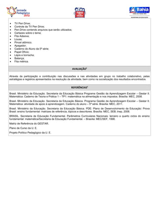 •   TV Pen Drive;
•   Controle da TV Pen Drive;
•   Pen Drive contendo arquivos que serão utilizados;
•   Cartazes sobre o tema;
•   Fita Adesiva;
•   Lousa;
•   Pincel atômico;
•   Apagador;
•   Caderno do Aluno da 5ª série;
•   Papel Ofício;
•   Lápis e borracha;
•   Balança;
•   Fita métrica.

                                                        AVALIAÇÃO5

Através da participação e contribuição nas discussões e nas atividades em grupo no trabalho colaborativo, pelas
estratégias e registros apresentados na resolução da atividade, bem como na socialização dos resultados encontrados.


                                                    REFERÊNCIAS6

Brasil. Ministério da Educação. Secretaria da Educação Básica Programa Gestão da Aprendizagem Escolar – Gestar II.
Matemática: Caderno de Teoria e Prática 1 – TP1: matemática na alimentação e nos impostos. Brasília: MEC, 2008.
Brasil. Ministério da Educação. Secretaria da Educação Básica. Programa Gestão da Aprendizagem Escolar – Gestar II.
Matemática: atividade de apoio à aprendizagem. Caderno do aluno – 5ª série. Brasília: MEC, 2011.
Brasil. Ministério da Educação. Secretaria da Educação Básica. PDE: Plano de Desenvolvimento da Educação: Prova
Brasil: ensino fundamental: matrizes de referência, tópicos e descritores. Brasília: MEC, SEB; Inep, 2008.
BRASIL. Secretaria de Educação Fundamental. Parâmetros Curriculares Nacionais: terceiro e quarto ciclos do ensino
fundamental: matemática/Secretaria de Educação Fundamental. – Brasília: MEC/SEF, 1998.
Matriz de Referência do GESTAR.
Plano de Curso da U. E.
Projeto Político Pedagógico da U. E.
 