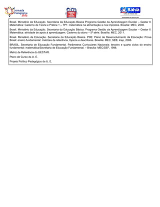 Brasil. Ministério da Educação. Secretaria da Educação Básica Programa Gestão da Aprendizagem Escolar – Gestar II.
Matemática: Caderno de Teoria e Prática 1 – TP1: matemática na alimentação e nos impostos. Brasília: MEC, 2008.
Brasil. Ministério da Educação. Secretaria da Educação Básica. Programa Gestão da Aprendizagem Escolar – Gestar II.
Matemática: atividade de apoio à aprendizagem. Caderno do aluno – 5ª série. Brasília: MEC, 2011.
Brasil. Ministério da Educação. Secretaria da Educação Básica. PDE: Plano de Desenvolvimento da Educação: Prova
Brasil: ensino fundamental: matrizes de referência, tópicos e descritores. Brasília: MEC, SEB; Inep, 2008.
BRASIL. Secretaria de Educação Fundamental. Parâmetros Curriculares Nacionais: terceiro e quarto ciclos do ensino
fundamental: matemática/Secretaria de Educação Fundamental. – Brasília: MEC/SEF, 1998.
Matriz de Referência do GESTAR.
Plano de Curso da U. E.
Projeto Político Pedagógico da U. E.
 
