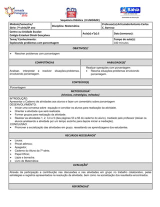 Sequência Didática (II UNIDADE)
Módulo/Semestre/                                                               Professor(a):ArticuladorAntonio Carlos
                                 Disciplina: Matemática
Série: 7ª série/8º ano                                                         C. Barroso
Centro ou Unidade Escolar:
                                                             Aula(s) n°(s):5            Data (semanas):
Colégio Estadual Dinah Gonçalves
Tema/ Conhecimento:                                                                     Tempo de aula(s):
Explorando problemas com porcentagem                                                    100 minutos
                                                     OBJETIVO(S)1
•   Resolver problemas com porcentagem


                     COMPETÊNCIAS                                                  HABILIDADE(S)2
                                                                Realizar operações com porcentagem
Analisar, interpretar e    resolver   situações-problemas,      • Resolva situações-problemas envolvendo
envolvendo porcentagem.                                            porcentagem.


                                                    CONTEÚDO(S)
Porcentagem
                                                   METODOLOGIA3
                                           (técnicas, estratégias, métodos)
INTRODUÇÃO:
Apresentar o Caderno de atividades aos alunos e fazer um comentário sobre porcentagem
DESENVOLVIMENTO:
 • Iniciar uma conversa sobre equação e convidar os alunos para realização da atividade.
 • Orientar a atividade que será realizada.
 • Formar grupos para realização da atividade.
 • Realizar as atividades 1, 2, 3,4 e 5 (das páginas 53 a 56 do caderno do aluno), mediado pelo professor (deixar os
    alunos analisando a atividade por um tempo sozinho para depois iniciar a mediação).
 CONCLUSÃO:
 • Promover a socialização das atividades em grupo, ressaltando as aprendizagens dos estudantes.


                                               RECURSOS NECESSÁRIOS4
•   Lousa;
•   Pincel atômico;
•   Apagador;
•   Caderno do Aluno da 7ª série;
•   Papel Ofício;
•   Lápis e borracha.
•   Livro de Matemática
                                                     AVALIAÇÃO5

Através da participação e contribuição nas discussões e nas atividades em grupo no trabalho colaborativo, pelas
estratégias e registros apresentados na resolução da atividade, bem como na socialização dos resultados encontrados.



                                                    REFERÊNCIAS6
 